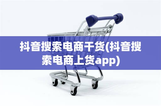 抖音搜索电商干货(抖音搜索电商上货app)