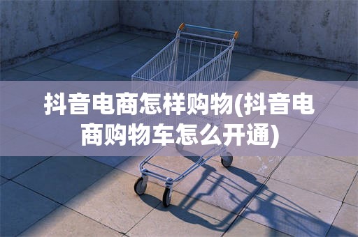 抖音电商怎样购物(抖音电商购物车怎么开通)