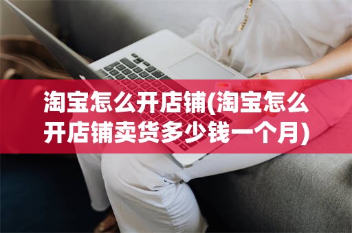 淘宝怎么开店铺(淘宝怎么开店铺卖货多少钱一个月)