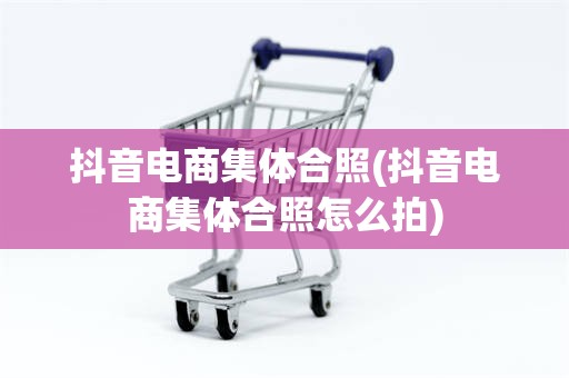 抖音电商集体合照(抖音电商集体合照怎么拍)