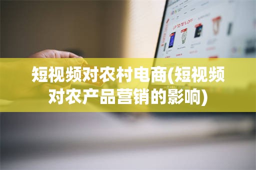 短视频对农村电商(短视频对农产品营销的影响)