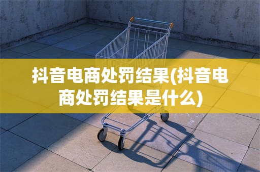 抖音电商处罚结果(抖音电商处罚结果是什么)