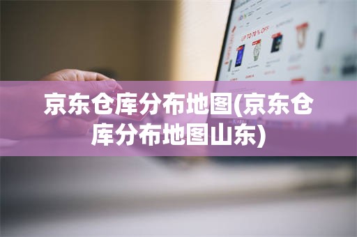 京东仓库分布地图(京东仓库分布地图山东)