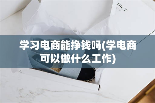 学习电商能挣钱吗(学电商可以做什么工作)