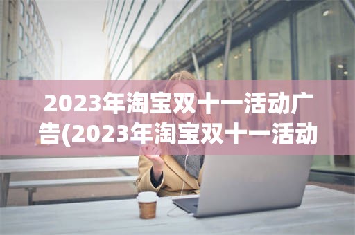 2023年淘宝双十一活动广告(2023年淘宝双十一活动广告怎么写)