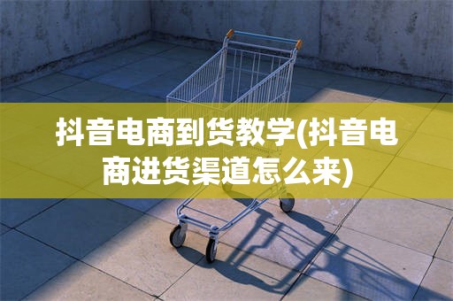 抖音电商到货教学(抖音电商进货渠道怎么来)
