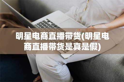 明星电商直播带货(明星电商直播带货是真是假)