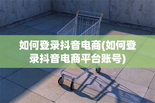 如何登录抖音电商(如何登录抖音电商平台账号)