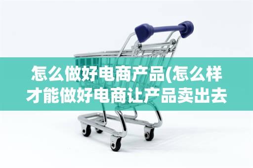 怎么做好电商产品(怎么样才能做好电商让产品卖出去)