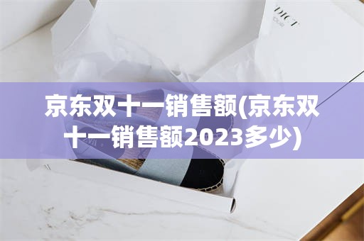 京东双十一销售额(京东双十一销售额2023多少)