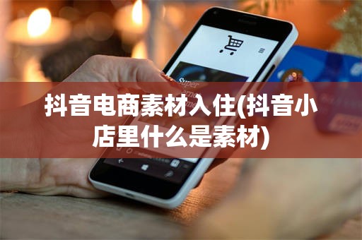抖音电商素材入住(抖音小店里什么是素材)