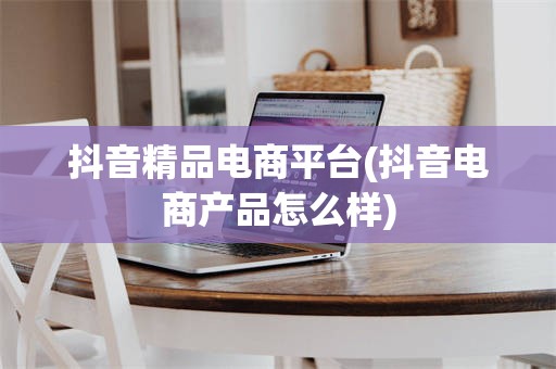 抖音精品电商平台(抖音电商产品怎么样)