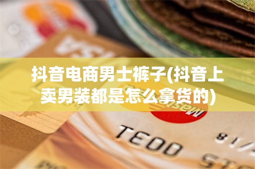 抖音电商男士裤子(抖音上卖男装都是怎么拿货的)