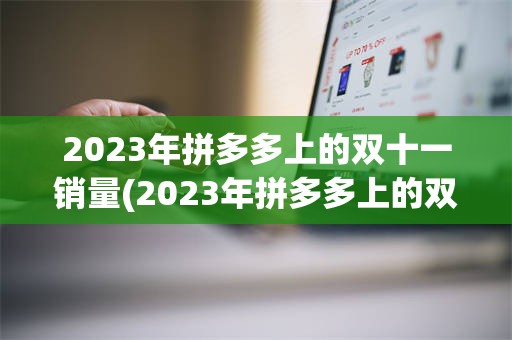 2023年拼多多上的双十一销量(2023年拼多多上的双十一销量怎么样)
