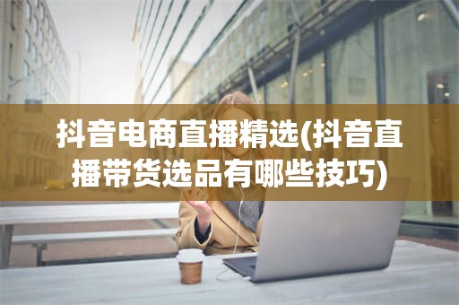 抖音电商直播精选(抖音直播带货选品有哪些技巧)