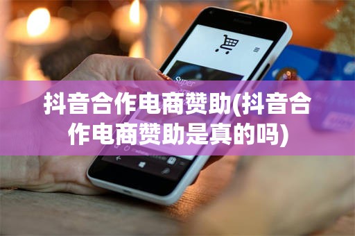 抖音合作电商赞助(抖音合作电商赞助是真的吗)