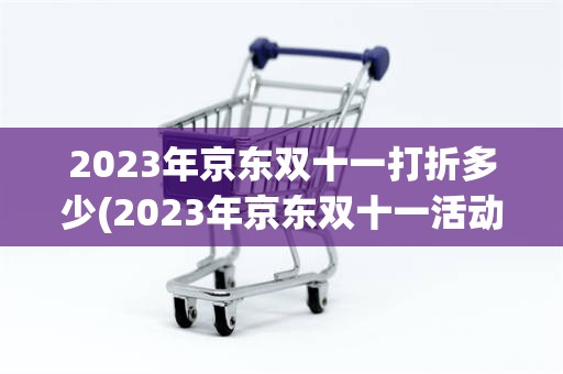 2023年京东双十一打折多少(2023年京东双十一活动时间表)