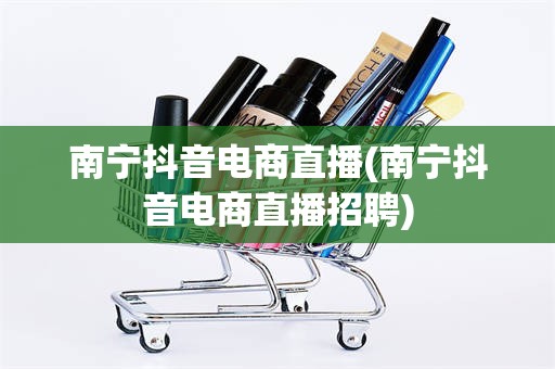 南宁抖音电商直播(南宁抖音电商直播招聘)