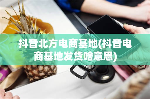 抖音北方电商基地(抖音电商基地发货啥意思)