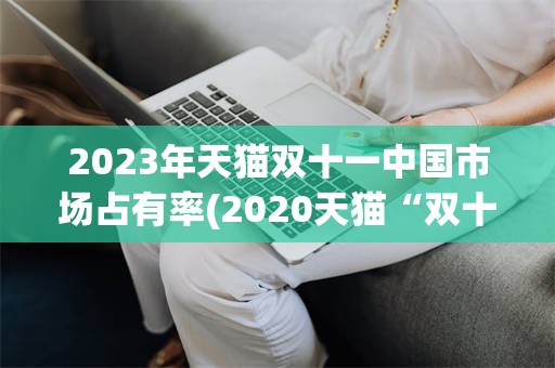 2023年天猫双十一中国市场占有率(2020天猫“双十一”成交额破3723亿)