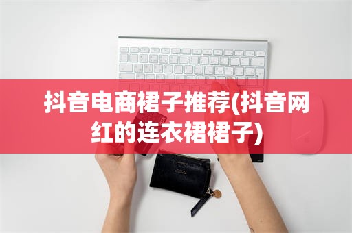 抖音电商裙子推荐(抖音网红的连衣裙裙子)