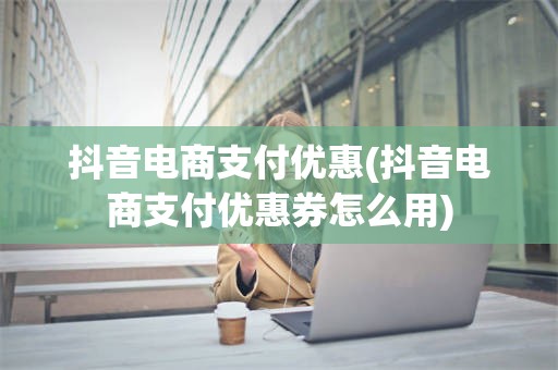 抖音电商支付优惠(抖音电商支付优惠券怎么用)