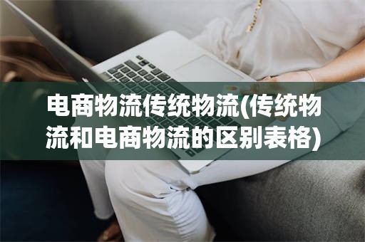 电商物流传统物流(传统物流和电商物流的区别表格)
