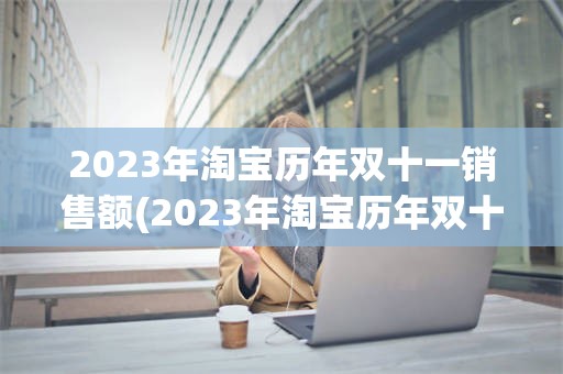 2023年淘宝历年双十一销售额(2023年淘宝历年双十一销售额是多少)
