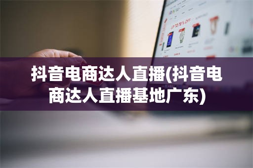 抖音电商达人直播(抖音电商达人直播基地广东)
