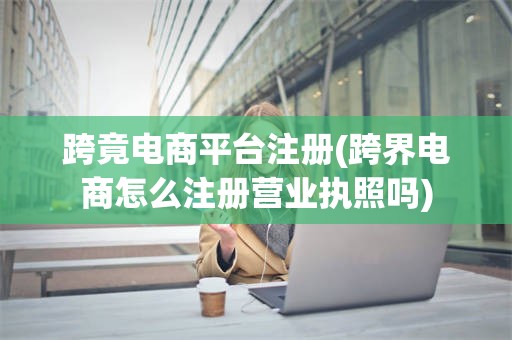 跨竟电商平台注册(跨界电商怎么注册营业执照吗)