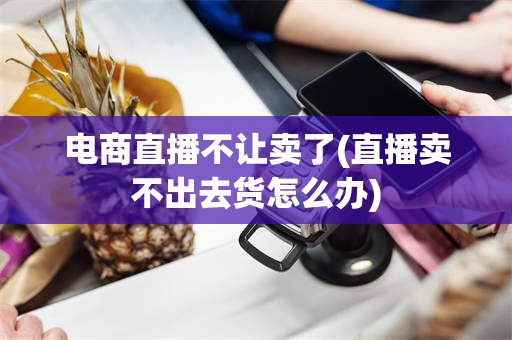 电商直播不让卖了(直播卖不出去货怎么办)