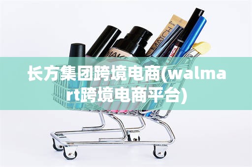 长方集团跨境电商(walmart跨境电商平台)