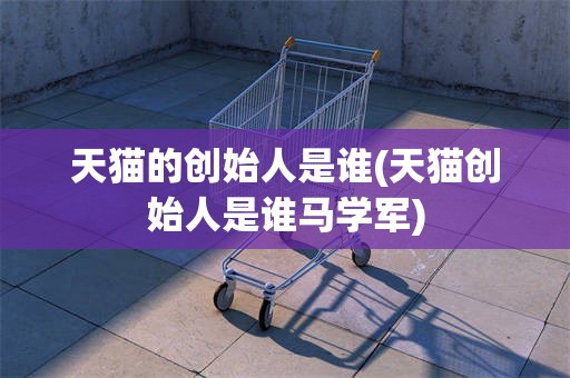 天猫的创始人是谁(天猫创始人是谁马学军)
