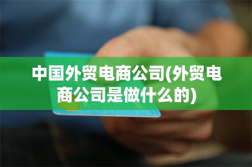 中国外贸电商公司(外贸电商公司是做什么的)