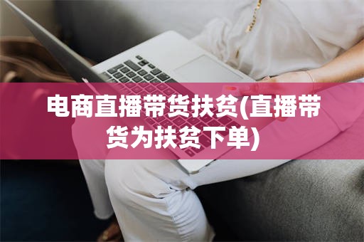 电商直播带货扶贫(直播带货为扶贫下单)