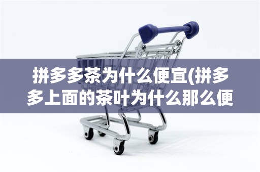 拼多多茶为什么便宜(拼多多上面的茶叶为什么那么便宜)