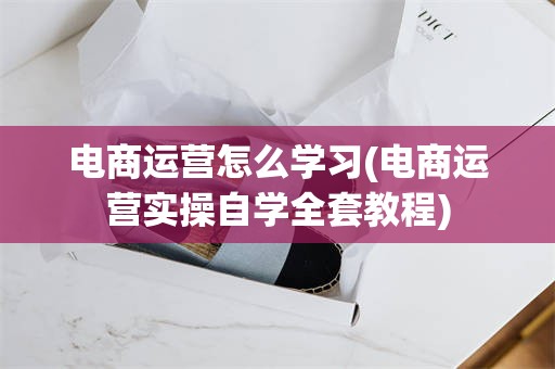 电商运营怎么学习(电商运营实操自学全套教程)