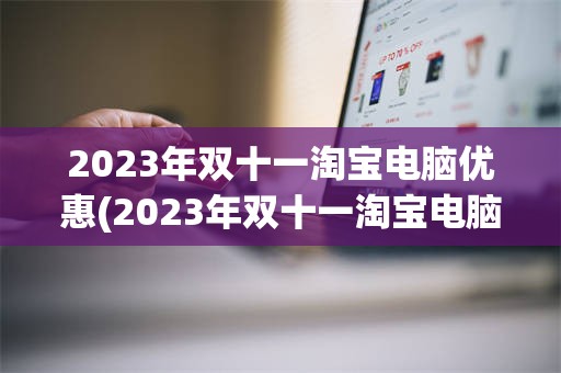 2023年双十一淘宝电脑优惠(2023年双十一淘宝电脑优惠大吗)