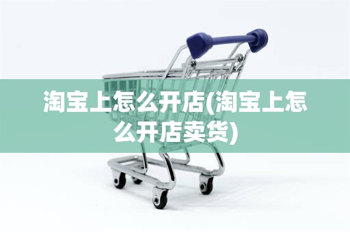 淘宝上怎么开店(淘宝上怎么开店卖货)