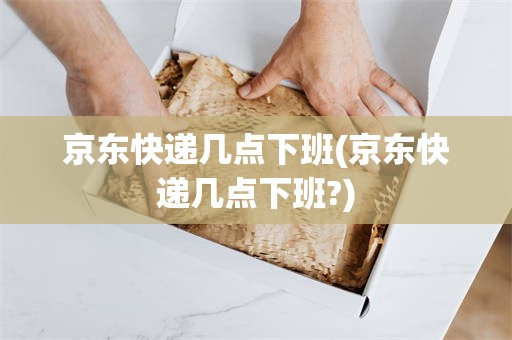 京东快递几点下班(京东快递几点下班?)