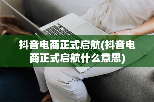 抖音电商正式启航(抖音电商正式启航什么意思)