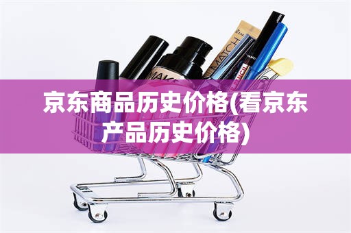 京东商品历史价格(看京东产品历史价格)