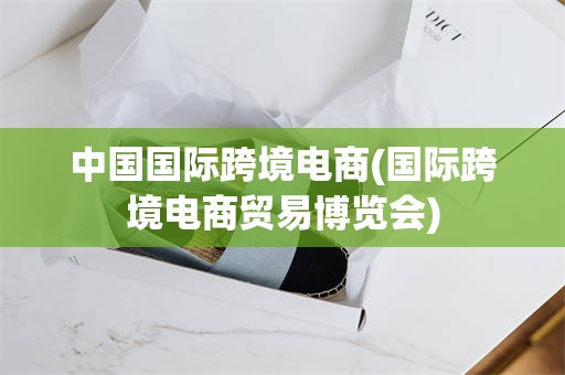 中国国际跨境电商(国际跨境电商贸易博览会)