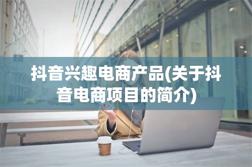抖音兴趣电商产品(关于抖音电商项目的简介)