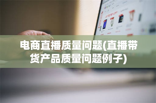电商直播质量问题(直播带货产品质量问题例子)