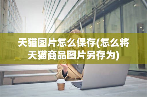 天猫图片怎么保存(怎么将天猫商品图片另存为)
