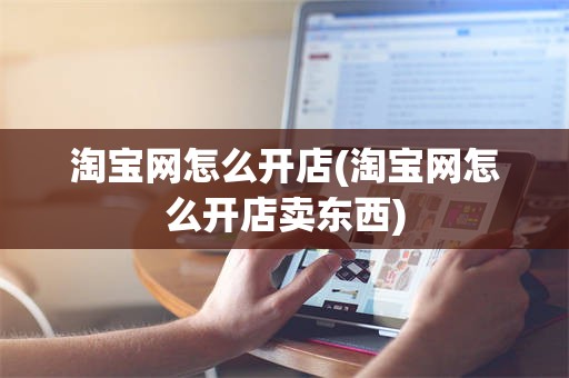 淘宝网怎么开店(淘宝网怎么开店卖东西)