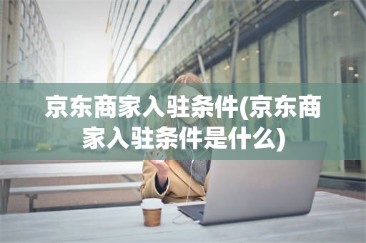 京东商家入驻条件(京东商家入驻条件是什么)