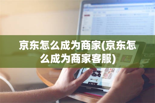 京东怎么成为商家(京东怎么成为商家客服)