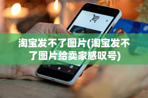 淘宝发不了图片(淘宝发不了图片给卖家感叹号)